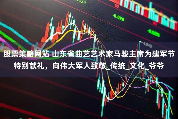 股票策略网站 山东省曲艺艺术家马骏主席为建军节特别献礼，向伟大军人致敬_传统_文化_爷爷