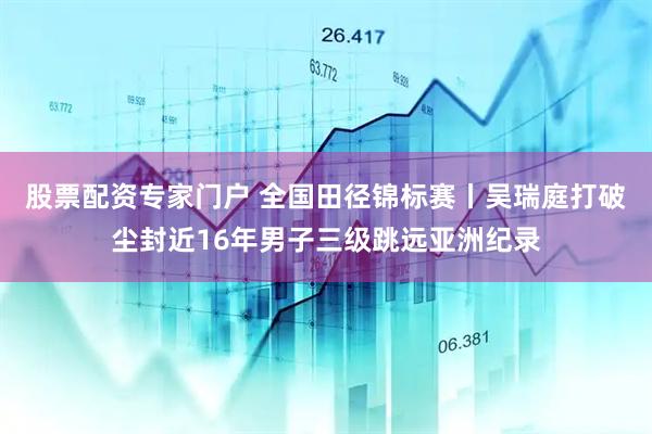 股票配资专家门户 全国田径锦标赛丨吴瑞庭打破尘封近16年男子三级跳远亚洲纪录