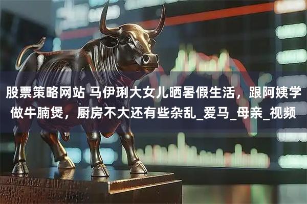 股票策略网站 马伊琍大女儿晒暑假生活，跟阿姨学做牛腩煲，厨房不大还有些杂乱_爱马_母亲_视频