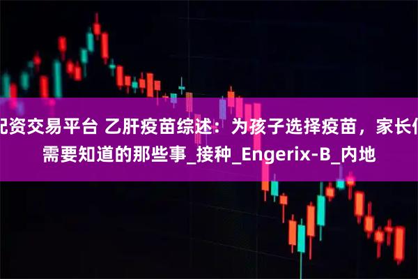 配资交易平台 乙肝疫苗综述：为孩子选择疫苗，家长们需要知道的那些事_接种_Engerix-B_内地
