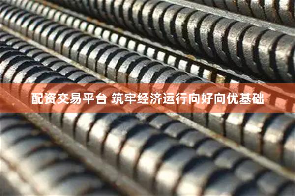 配资交易平台 筑牢经济运行向好向优基础
