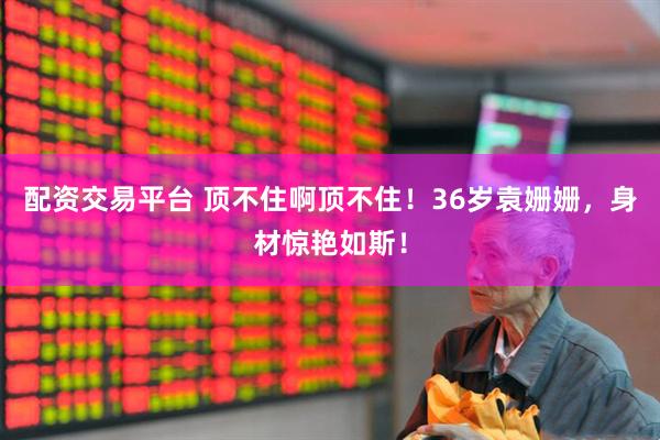 配资交易平台 顶不住啊顶不住！36岁袁姗姗，身材惊艳如斯！