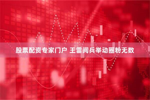 股票配资专家门户 王雷阅兵举动圈粉无数