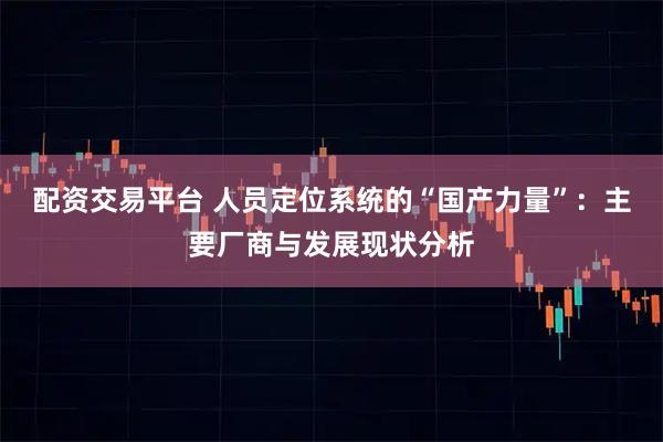 配资交易平台 人员定位系统的“国产力量”:主要厂商与发展现状分析