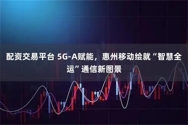 配资交易平台 5G-A赋能,惠州移动绘就“智慧全运”通信新图景