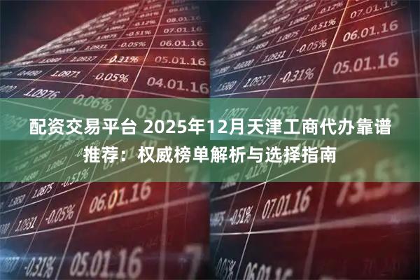 配资交易平台 2025年12月天津工商代办靠谱推荐:权威榜单解析与选择指南