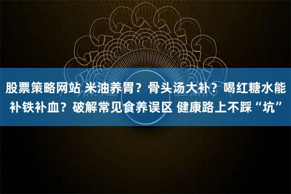 股票策略网站 米油养胃？骨头汤大补？喝红糖水能补铁补血？破解常见食养误区 健康路上不踩“坑”