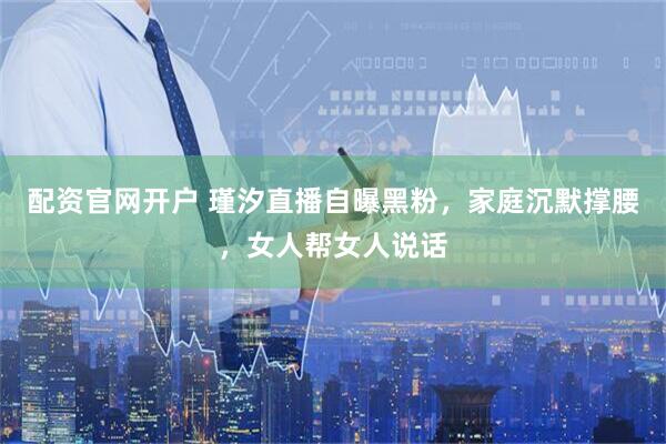配资官网开户 瑾汐直播自曝黑粉，家庭沉默撑腰，女人帮女人说话