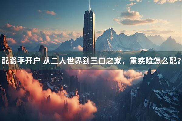 配资平开户 从二人世界到三口之家，重疾险怎么配？