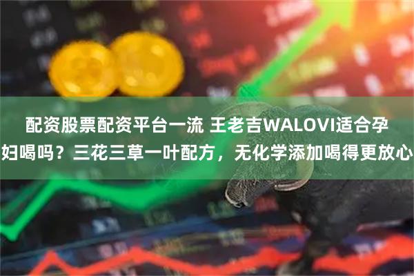配资股票配资平台一流 王老吉WALOVI适合孕妇喝吗？三花三草一叶配方，无化学添加喝得更放心