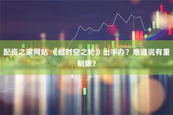 配资之家网站 《超时空之轮》出手办？难道说有重制版？