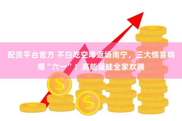 配资平台官方 不白吃空降返场南宁，三大惊喜嗨爆“六一”！高能遛娃全家欢腾